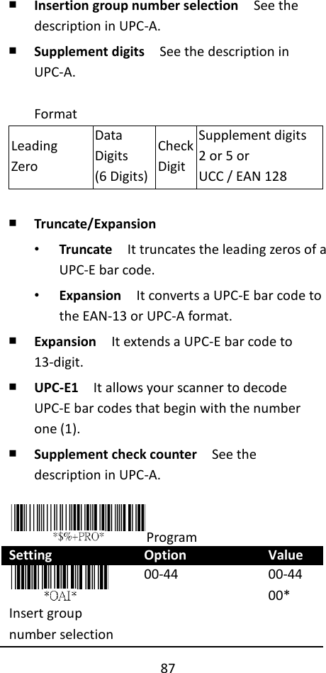 87  ￭ Insertion group number selection  See the description in UPC-A. ￭ Supplement digits  See the description in UPC-A.  Format Leading Zero Data Digits (6 Digits) Check Digit Supplement digits 2 or 5 or UCC / EAN 128  ￭ Truncate/Expansion • Truncate  It truncates the leading zeros of a UPC-E bar code. • Expansion  It converts a UPC-E bar code to the EAN-13 or UPC-A format. ￭ Expansion    It extends a UPC-E bar code to 13-digit. ￭ UPC-E1  It allows your scanner to decode UPC-E bar codes that begin with the number one (1). ￭ Supplement check counter  See the description in UPC-A.  Program Setting Option Value  Insert group number selection 00-44 00-44 00* 