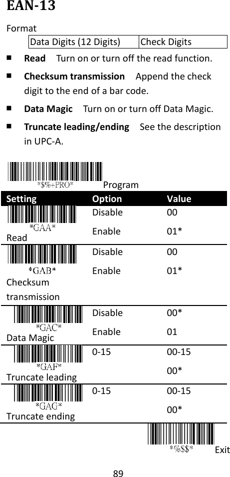 89  EAN-13 Format Data Digits (12 Digits) Check Digits ￭ Read  Turn on or turn off the read function. ￭ Checksum transmission  Append the check digit to the end of a bar code. ￭ Data Magic  Turn on or turn off Data Magic. ￭ Truncate leading/ending    See the description in UPC-A.  Program Setting Option Value  Read Disable Enable 00 01*  Checksum transmission Disable Enable 00 01*  Data Magic Disable Enable 00* 01  Truncate leading 0-15 00-15 00*  Truncate ending 0-15 00-15 00* Exit 