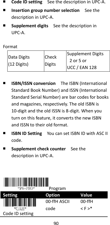 90  ￭ Code ID setting  See the description in UPC-A. ￭ Insertion group number selection  See the description in UPC-A. ￭ Supplement digits  See the description in UPC-A.  Format Data Digits (12 Digits) Check Digits Supplement Digits   2 or 5 or UCC / EAN 128  ￭ ISBN/ISSN conversion  The ISBN (International Standard Book Number) and ISSN (International Standard Serial Number) are bar codes for books and magazines, respectively. The old ISBN is 10-digit and the old ISSN is 8-digit. When you turn on this feature, it converts the new ISBN and ISSN to their old format. ￭ ISBN ID Setting    You can set ISBN ID with ASC II code. ￭ Supplement check counter  See the description in UPC-A.    Program Setting Option Value  Code ID setting 00-ffH ASCII code 00-ffH &lt; F &gt;* 