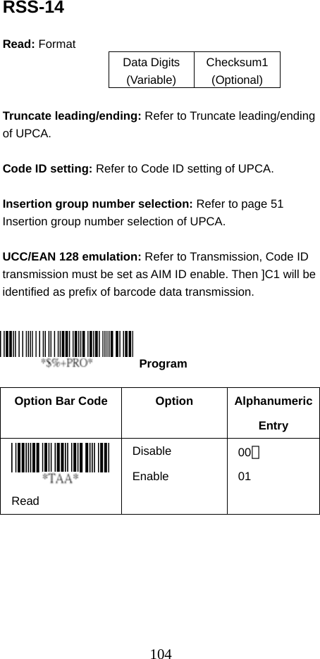  104RSS-14  Read: Format   Data Digits (Variable) Checksum1 (Optional)  Truncate leading/ending: Refer to Truncate leading/ending of UPCA.  Code ID setting: Refer to Code ID setting of UPCA.  Insertion group number selection: Refer to page 51 Insertion group number selection of UPCA.  UCC/EAN 128 emulation: Refer to Transmission, Code ID transmission must be set as AIM ID enable. Then ]C1 will be identified as prefix of barcode data transmission.      Option Bar Code  Option  Alphanumeric Entry  Read Disable Enable 00＊ 01  Program 