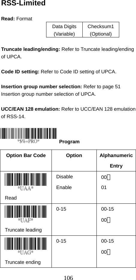  106RSS-Limited  Read: Format   Data Digits (Variable) Checksum1 (Optional)  Truncate leading/ending: Refer to Truncate leading/ending of UPCA.  Code ID setting: Refer to Code ID setting of UPCA.  Insertion group number selection: Refer to page 51 Insertion group number selection of UPCA.  UCC/EAN 128 emulation: Refer to UCC/EAN 128 emulation of RSS-14.     Option Bar Code  Option  Alphanumeric Entry  Read Disable Enable  00＊ 01  Truncate leading   0-15 00-15 00＊  Truncate ending   0-15 00-15 00＊  Program 