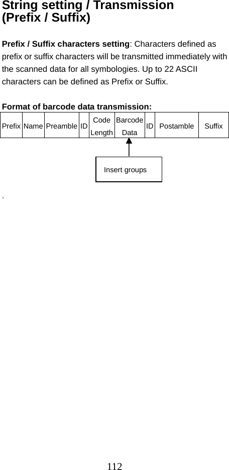  112String setting / Transmission (Prefix / Suffix)  Prefix / Suffix characters setting: Characters defined as prefix or suffix characters will be transmitted immediately with the scanned data for all symbologies. Up to 22 ASCII characters can be defined as Prefix or Suffix.  Format of barcode data transmission: Prefix Name Preamble ID  Code LengthBarcode Data ID Postamble Suffix    . Insert groups 