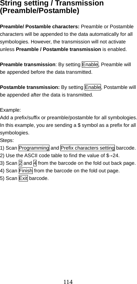  114String setting / Transmission (Preamble/Postamble)  Preamble/ Postamble characters: Preamble or Postamble characters will be appended to the data automatically for all symbologies. However, the transmission will not activate unless Preamble / Postamble transmission is enabled.  Preamble transmission: By setting Enable, Preamble will be appended before the data transmitted.  Postamble transmission: By setting Enable, Postamble will be appended after the data is transmitted.  Example:  Add a prefix/suffix or preamble/postamble for all symbologies. In this example, you are sending a $ symbol as a prefix for all symbologies. Steps: 1) Scan Programming and Prefix characters setting barcode. 2) Use the ASCII code table to find the value of $→24. 3) Scan 2 and 4 from the barcode on the fold out back page. 4) Scan Finish from the barcode on the fold out page. 5) Scan Exit barcode.   