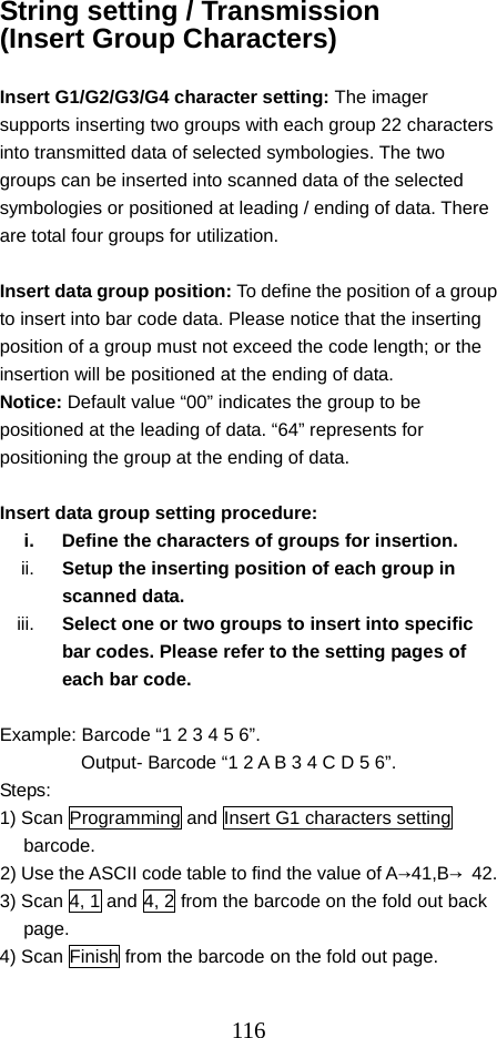  116String setting / Transmission (Insert Group Characters)  Insert G1/G2/G3/G4 character setting: The imager supports inserting two groups with each group 22 characters into transmitted data of selected symbologies. The two groups can be inserted into scanned data of the selected symbologies or positioned at leading / ending of data. There are total four groups for utilization.  Insert data group position: To define the position of a group to insert into bar code data. Please notice that the inserting position of a group must not exceed the code length; or the insertion will be positioned at the ending of data. Notice: Default value “00” indicates the group to be positioned at the leading of data. “64” represents for positioning the group at the ending of data.  Insert data group setting procedure: i.  Define the characters of groups for insertion. ii.  Setup the inserting position of each group in scanned data.   iii.  Select one or two groups to insert into specific bar codes. Please refer to the setting pages of each bar code.  Example: Barcode “1 2 3 4 5 6”.   Output- Barcode “1 2 A B 3 4 C D 5 6”. Steps: 1) Scan Programming and Insert G1 characters setting barcode. 2) Use the ASCII code table to find the value of A→41,B→ 42. 3) Scan 4, 1 and 4, 2 from the barcode on the fold out back page. 4) Scan Finish from the barcode on the fold out page. 