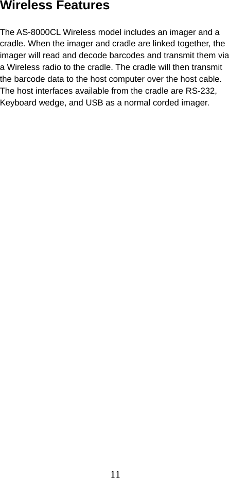  11Wireless Features                          The AS-8000CL Wireless model includes an imager and a cradle. When the imager and cradle are linked together, the imager will read and decode barcodes and transmit them via a Wireless radio to the cradle. The cradle will then transmit the barcode data to the host computer over the host cable. The host interfaces available from the cradle are RS-232, Keyboard wedge, and USB as a normal corded imager.  