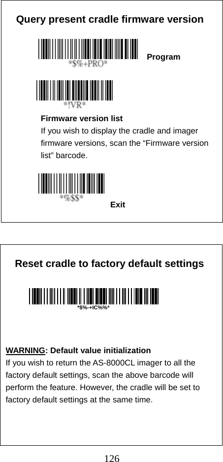  126Exit  Query present cradle firmware version                          Program           Firmware version list If you wish to display the cradle and imager firmware versions, scan the “Firmware version list” barcode.               Reset cradle to factory default settings                              WARNING: Default value initialization If you wish to return the AS-8000CL imager to all the factory default settings, scan the above barcode will perform the feature. However, the cradle will be set to factory default settings at the same time.  *$%-+IC%%*