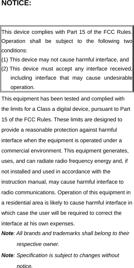 NOTICE:  This equipment has been tested and complied with the limits for a Class a digital device, pursuant to Part 15 of the FCC Rules. These limits are designed to provide a reasonable protection against harmful interface when the equipment is operated under a commercial environment. This equipment generates, uses, and can radiate radio frequency energy and, if not installed and used in accordance with the instruction manual, may cause harmful interface to radio communications. Operation of this equipment in a residential area is likely to cause harmful interface in which case the user will be required to correct the interface at his own expenses. Note: All brands and trademarks shall belong to their respective owner. Note: Specification is subject to changes without notice. This device complies with Part 15 of the FCC Rules. Operation shall be subject to the following two conditions: (1) This device may not cause harmful interface, and(2) This device must accept any interface received, including interface that may cause undesirableoperation. 