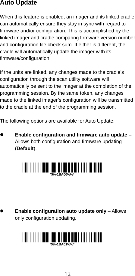  12 Auto Update  When this feature is enabled, an imager and its linked cradle can automatically ensure they stay in sync with regard to firmware and/or configuration. This is accomplished by the linked imager and cradle comparing firmware version number and configuration file check sum. If either is different, the cradle will automatically update the imager with its firmware/configuration.  If the units are linked, any changes made to the cradle’s configuration through the scan utility software will automatically be sent to the imager at the completion of the programming session. By the same token, any changes made to the linked imager’s configuration will be transmitted to the cradle at the end of the programming session.  The following options are available for Auto Update:  z Enable configuration and firmware auto update – Allows both configuration and firmware updating (Default).         z Enable configuration auto update only – Allows only configuration updating.        *$%-1BA00%%**$%-1BA01%%*