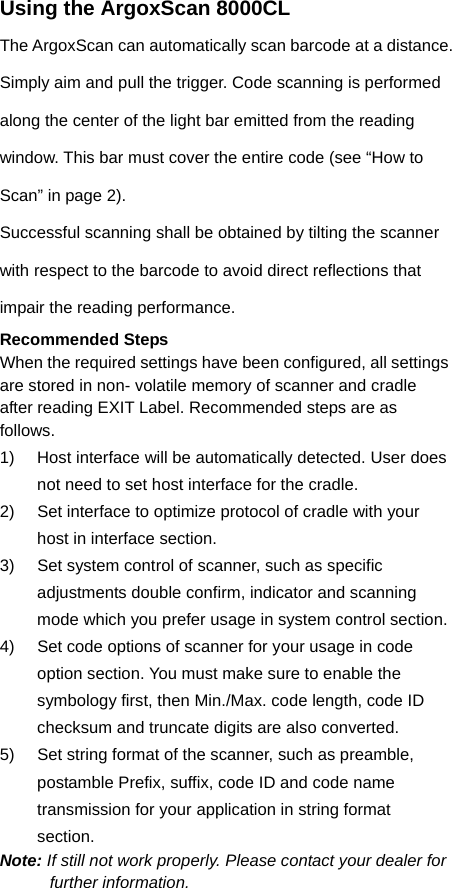 Using the ArgoxScan 8000CL The ArgoxScan can automatically scan barcode at a distance. Simply aim and pull the trigger. Code scanning is performed along the center of the light bar emitted from the reading window. This bar must cover the entire code (see “How to Scan” in page 2). Successful scanning shall be obtained by tilting the scanner with respect to the barcode to avoid direct reflections that impair the reading performance. Recommended Steps When the required settings have been configured, all settings are stored in non- volatile memory of scanner and cradle after reading EXIT Label. Recommended steps are as follows. 1)  Host interface will be automatically detected. User does not need to set host interface for the cradle. 2)  Set interface to optimize protocol of cradle with your host in interface section. 3)  Set system control of scanner, such as specific adjustments double confirm, indicator and scanning mode which you prefer usage in system control section. 4)  Set code options of scanner for your usage in code option section. You must make sure to enable the symbology first, then Min./Max. code length, code ID checksum and truncate digits are also converted. 5)  Set string format of the scanner, such as preamble, postamble Prefix, suffix, code ID and code name transmission for your application in string format section. Note: If still not work properly. Please contact your dealer for further information.   