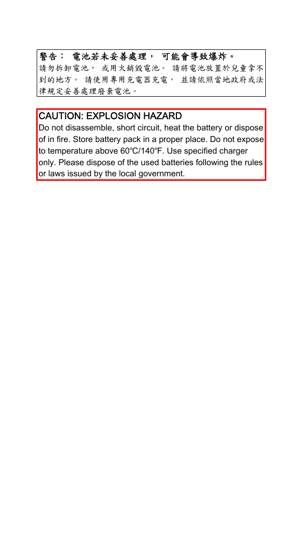  警告： 電池若未妥善處理， 可能會導致爆炸。 請勿拆卸電池， 或用火銷毀電池。 請將電池放置於兒童拿不到的地方。 請使用專用充電器充電， 並請依照當地政府或法律規定妥善處理廢棄電池。  CAUTION: EXPLOSION HAZARD Do not disassemble, short circuit, heat the battery or dispose of in fire. Store battery pack in a proper place. Do not expose to temperature above 60℃/140℉. Use specified charger only. Please dispose of the used batteries following the rules or laws issued by the local government.  