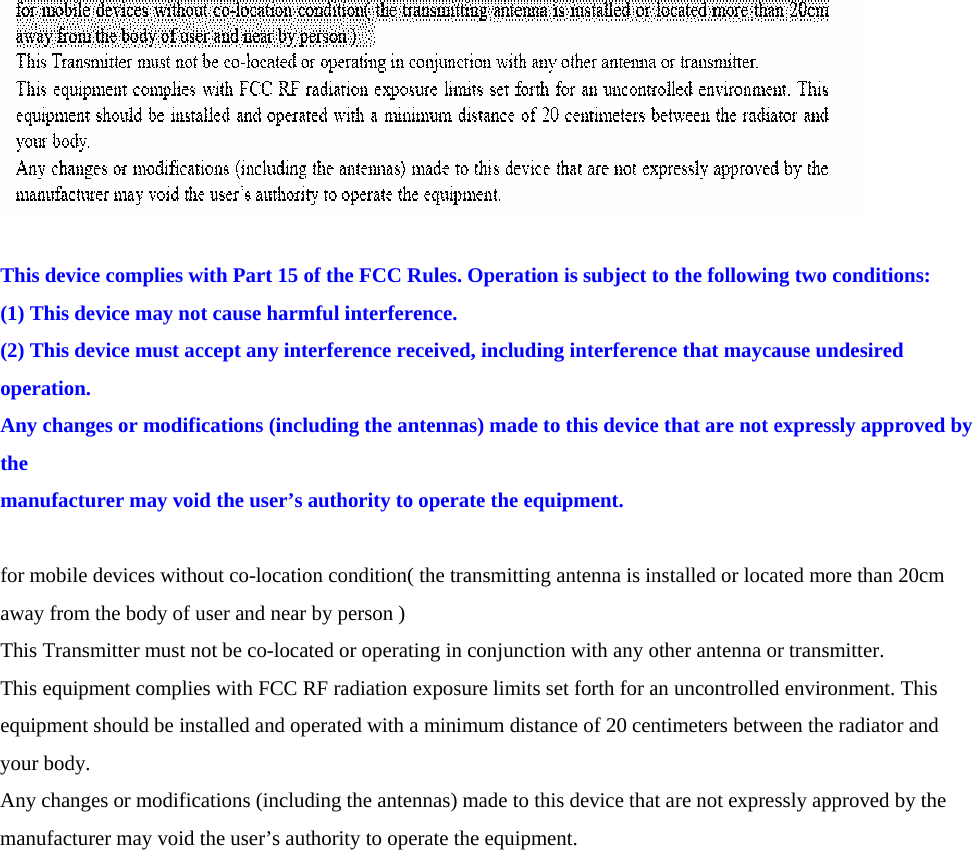   This device complies with Part 15 of the FCC Rules. Operation is subject to the following two conditions: (1) This device may not cause harmful interference. (2) This device must accept any interference received, including interference that maycause undesired operation. Any changes or modifications (including the antennas) made to this device that are not expressly approved by the manufacturer may void the user’s authority to operate the equipment.  for mobile devices without co-location condition( the transmitting antenna is installed or located more than 20cm away from the body of user and near by person ) This Transmitter must not be co-located or operating in conjunction with any other antenna or transmitter. This equipment complies with FCC RF radiation exposure limits set forth for an uncontrolled environment. This equipment should be installed and operated with a minimum distance of 20 centimeters between the radiator and your body. Any changes or modifications (including the antennas) made to this device that are not expressly approved by the manufacturer may void the user’s authority to operate the equipment.  