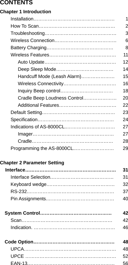 CONTENTS Chapter 1 Introduction Installation…………………………………………… 1How To Scan…………………………………………  2Troubleshooting……………………………………… 3Wireless Connection…………………………………  6Battery Charging……………………………………  8Wireless Features……………………………………  11Auto Update………………………………………  12Deep Sleep Mode………………………………  14Handcuff Mode (Leash Alarm)…………………  15Wireless Connectivity……………………………  16Inquiry Beep control……………………………  18Cradle Beep Loudness Control…………………  20Additional Features………………………………  22Default Setting.………………………………………  23Specification………………………………………… 24Indications of AS-8000CL..…………………………  27Imager…………………………………………… 27Cradle…………………………………………… 28Programming the AS-8000CL..……………………  29 Chapter 2 Parameter Setting Interface………………………………………………… 31Interface Selection.…………………………………  31Keyboard wedge.……………………………………  32RS-232.……………………………………………… 37Pin Assignments.……………………………………  40 System Control………………………………………  42Scan………………………………………………… 42Indication. ……………………………………………  46 Code Option……………………………………………  48UPCA.………………………………………………… 48UPCE …………………………………………………  52EAN-13.……………………………………………… 56