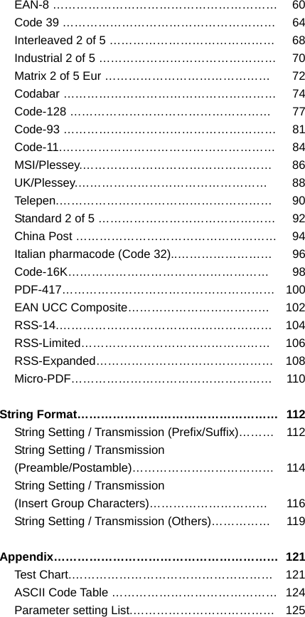 EAN-8 …………………………………………………  60Code 39 ………………………………………………  64Interleaved 2 of 5 ……………………………………  68Industrial 2 of 5 ………………………………………  70Matrix 2 of 5 Eur ……………………………………  72Codabar ………………………………………………  74Code-128 ……………………………………………  77Code-93 ………………………………………………  81Code-11.……………………………………………… 84MSI/Plessey.………………………………………… 86UK/Plessey.………………………………………… 88Telepen.……………………………………………… 90Standard 2 of 5 ………………………………………  92China Post ……………………………………………  94Italian pharmacode (Code 32)..……………………  96Code-16K…………………………………………… 98PDF-417……………………………………………… 100EAN UCC Composite………………………………  102RSS-14.……………………………………………… 104RSS-Limited………………………………………… 106RSS-Expanded……………………………………… 108Micro-PDF…………………………………………… 110 String Format……………………………………………  112String Setting / Transmission (Prefix/Suffix)………  112String Setting / Transmission (Preamble/Postamble)……………………………… 114String Setting / Transmission (Insert Group Characters)…………………………  116String Setting / Transmission (Others)……………  119 Appendix………………………………………………… 121Test Chart.……………………………………………  121ASCII Code Table ……………………………………  124Parameter setting List.………………………………  125  