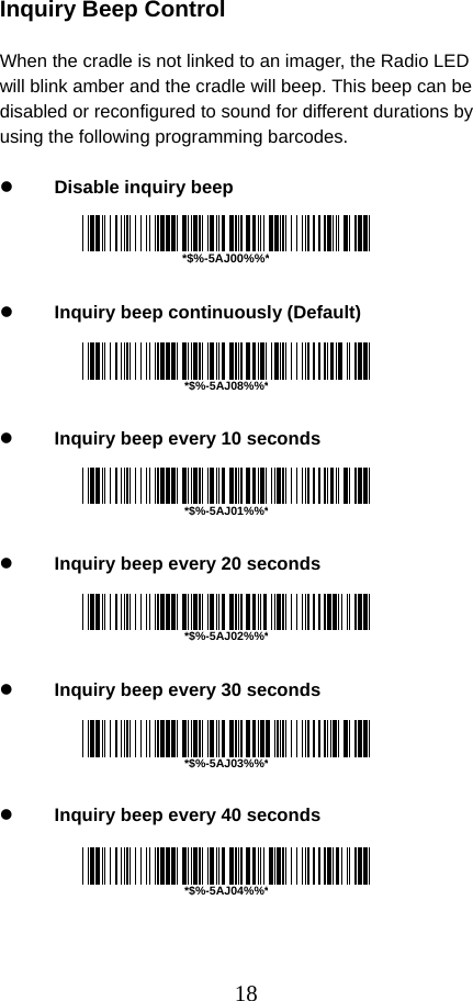  18 Inquiry Beep Control  When the cradle is not linked to an imager, the Radio LED will blink amber and the cradle will beep. This beep can be disabled or reconfigured to sound for different durations by using the following programming barcodes.  z Disable inquiry beep     z Inquiry beep continuously (Default)     z Inquiry beep every 10 seconds     z Inquiry beep every 20 seconds     z Inquiry beep every 30 seconds     z Inquiry beep every 40 seconds      *$%-5AJ00%%**$%-5AJ08%%**$%-5AJ01%%**$%-5AJ02%%**$%-5AJ03%%**$%-5AJ04%%*