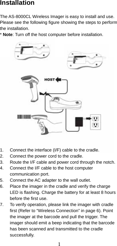  1Installation  The AS-8000CL Wireless Imager is easy to install and use. Please see the following figure showing the steps to perform the installation. * Note: Turn off the host computer before installation.                   1.  Connect the interface (I/F) cable to the cradle. 2.  Connect the power cord to the cradle. 3.  Route the I/F cable and power cord through the notch. 4.  Connect the I/F cable to the host computer communication port. 5.  Connect the AC adapter to the wall outlet. 6.  Place the imager in the cradle and verify the charge LED is flashing. Charge the battery for at least 8 hours before the first use. 7.  To verify operation, please link the imager with cradle first (Refer to “Wireless Connection” in page 6). Point the imager at the barcode and pull the trigger. The imager should emit a beep indicating that the barcode has been scanned and transmitted to the cradle successfully. 