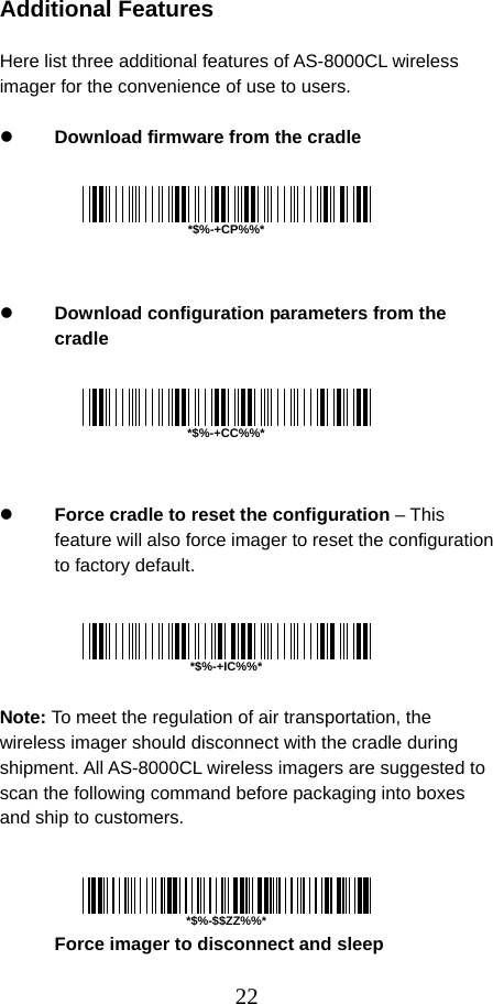  22 Additional Features  Here list three additional features of AS-8000CL wireless imager for the convenience of use to users.  z Download firmware from the cradle       z Download configuration parameters from the cradle       z Force cradle to reset the configuration – This feature will also force imager to reset the configuration to factory default.      Note: To meet the regulation of air transportation, the wireless imager should disconnect with the cradle during shipment. All AS-8000CL wireless imagers are suggested to scan the following command before packaging into boxes and ship to customers.     Force imager to disconnect and sleep  *$%-+CP%%**$%-+CC%%**$%-+IC%%**$%-$$ZZ%%*