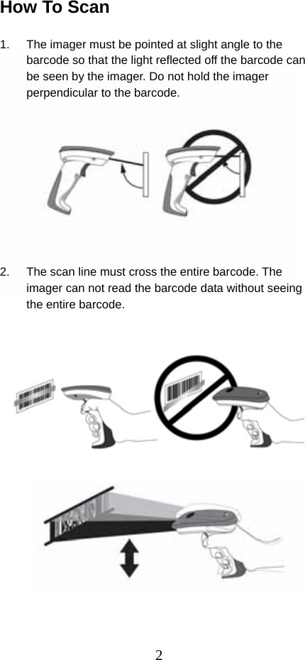  2How To Scan  1.  The imager must be pointed at slight angle to the barcode so that the light reflected off the barcode can be seen by the imager. Do not hold the imager perpendicular to the barcode.           2.  The scan line must cross the entire barcode. The imager can not read the barcode data without seeing the entire barcode.                  