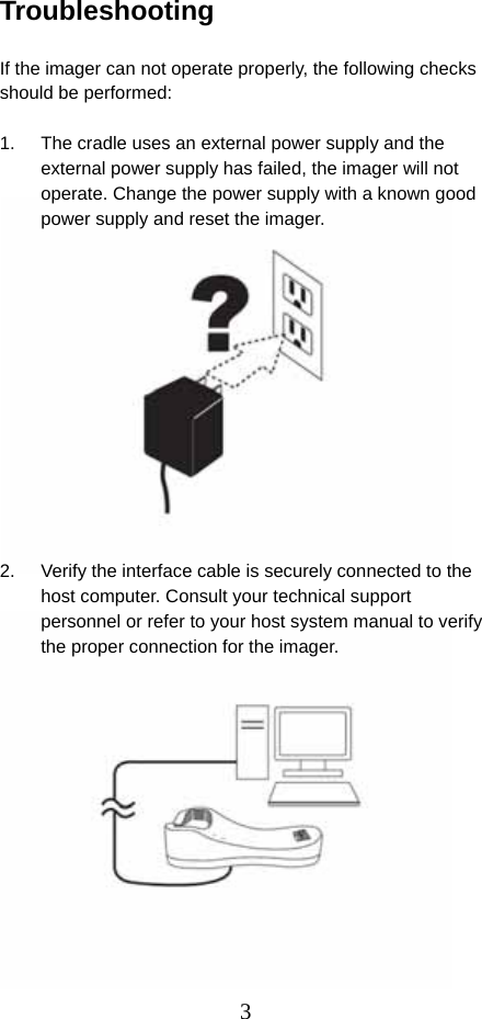  3Troubleshooting  If the imager can not operate properly, the following checks should be performed:  1.  The cradle uses an external power supply and the external power supply has failed, the imager will not operate. Change the power supply with a known good power supply and reset the imager.              2.  Verify the interface cable is securely connected to the host computer. Consult your technical support personnel or refer to your host system manual to verify the proper connection for the imager.              