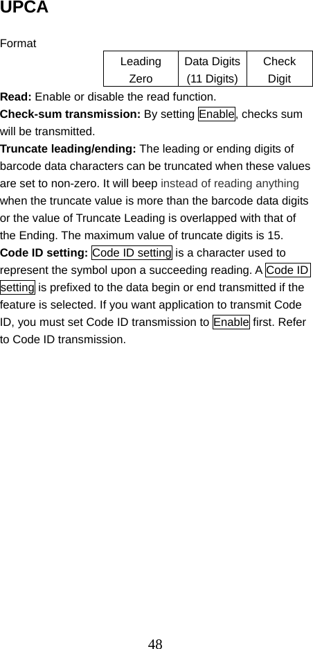  48UPCA  Format Leading Zero Data Digits(11 Digits)Check Digit Read: Enable or disable the read function. Check-sum transmission: By setting Enable, checks sum will be transmitted. Truncate leading/ending: The leading or ending digits of barcode data characters can be truncated when these values are set to non-zero. It will beep instead of reading anything when the truncate value is more than the barcode data digits or the value of Truncate Leading is overlapped with that of the Ending. The maximum value of truncate digits is 15. Code ID setting: Code ID setting is a character used to represent the symbol upon a succeeding reading. A Code ID setting is prefixed to the data begin or end transmitted if the feature is selected. If you want application to transmit Code ID, you must set Code ID transmission to Enable first. Refer to Code ID transmission.    