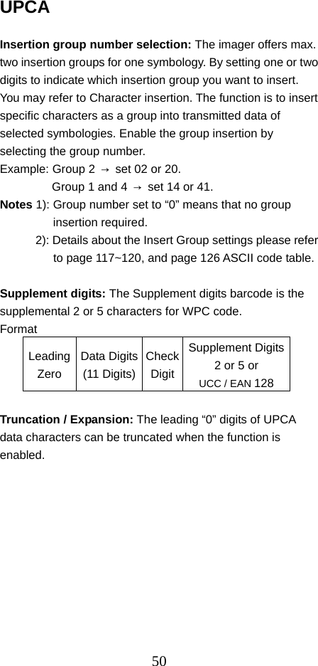  50UPCA                                                        Insertion group number selection: The imager offers max. two insertion groups for one symbology. By setting one or two digits to indicate which insertion group you want to insert. You may refer to Character insertion. The function is to insert specific characters as a group into transmitted data of selected symbologies. Enable the group insertion by selecting the group number. Example: Group 2  →  set 02 or 20. Group 1 and 4  →  set 14 or 41.   Notes 1): Group number set to “0” means that no group insertion required. 2): Details about the Insert Group settings please refer to page 117~120, and page 126 ASCII code table.  Supplement digits: The Supplement digits barcode is the supplemental 2 or 5 characters for WPC code. Format LeadingZero Data Digits(11 Digits)CheckDigitSupplement Digits 2 or 5 or UCC / EAN 128  Truncation / Expansion: The leading “0” digits of UPCA data characters can be truncated when the function is enabled. 