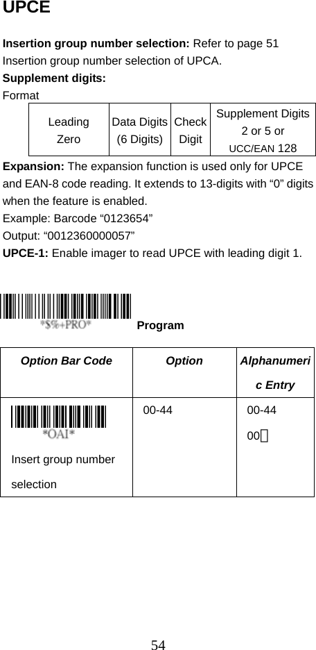  54UPCE  Insertion group number selection: Refer to page 51 Insertion group number selection of UPCA. Supplement digits: Format Leading Zero Data Digits(6 Digits)CheckDigitSupplement Digits2 or 5 or UCC/EAN 128 Expansion: The expansion function is used only for UPCE and EAN-8 code reading. It extends to 13-digits with “0” digits when the feature is enabled. Example: Barcode “0123654” Output: “0012360000057” UPCE-1: Enable imager to read UPCE with leading digit 1.      Option Bar Code  Option  Alphanumeric Entry  Insert group number selection 00-44 00-44 00＊  Program 