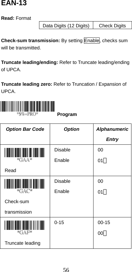  56EAN-13  Read: Format Data Digits (12 Digits) Check Digits  Check-sum transmission: By setting Enable, checks sum will be transmitted.  Truncate leading/ending: Refer to Truncate leading/ending of UPCA.  Truncate leading zero: Refer to Truncation / Expansion of UPCA.    The Option Bar Code  Option  Alphanumeric Entry  Read Disable Enable 00 01＊  Check-sum transmission Disable Enable 00 01＊  Truncate leading 0-15 00-15 00＊  Program 