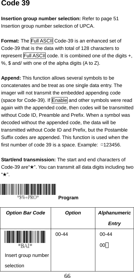  66Code 39  Insertion group number selection: Refer to page 51 Insertion group number selection of UPCA.  Format: The Full ASCII Code-39 is an enhanced set of Code-39 that is the data with total of 128 characters to represent Full ASCII code. It is combined one of the digits +, %, $ and/ with one of the alpha digits (A to Z).  Append: This function allows several symbols to be concatenates and be treat as one single data entry. The imager will not transmit the embedded appending code (space for Code-39). If Enable and other symbols were read again with the appended code, then codes will be transmitted without Code ID, Preamble and Prefix. When a symbol was decoded without the appended code, the data will be transmitted without Code ID and Prefix, but the Postamble Suffix codes are appended. This function is used when the first number of code 39 is a space. Example:  □123456.  Start/end transmission: The start and end characters of Code-39 are“★”. You can transmit all data digits including two “★”.     Option Bar Code  Option  Alphanumeric Entry  Insert group number selection 00-44 00-44 00＊  Program 