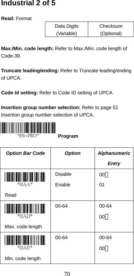  70Industrial 2 of 5  Read: Format Data Digits (Variable) Checksum (Optional)  Max./Min. code length: Refer to Max./Min. code length of Code-39.  Truncate leading/ending: Refer to Truncate leading/ending of UPCA.  Code Id setting: Refer to Code ID setting of UPCA.  Insertion group number selection: Refer to page 51 Insertion group number selection of UPCA.     Option Bar Code  Option  Alphanumeric Entry  Read Disable Enable 00＊ 01  Max. code length 00-64 00-64 00＊  Min. code length 00-64 00-64 00＊  Program 