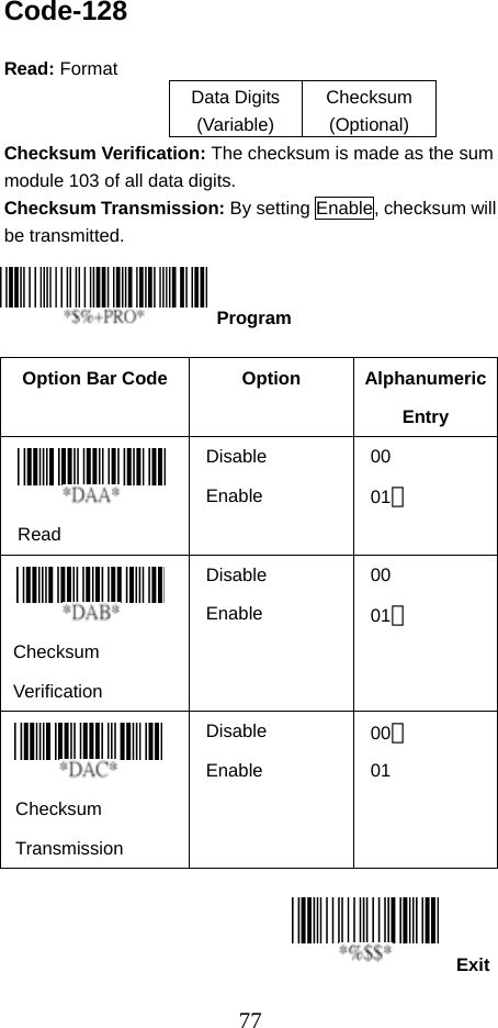  77ExitCode-128  Read: Format   Data Digits (Variable) Checksum (Optional) Checksum Verification: The checksum is made as the sum module 103 of all data digits. Checksum Transmission: By setting Enable, checksum will be transmitted.       Option Bar Code  Option  Alphanumeric Entry  Read Disable Enable 00 01＊   Checksum  Verification Disable Enable 00 01＊   Checksum  Transmission Disable Enable 00＊ 01    Program 