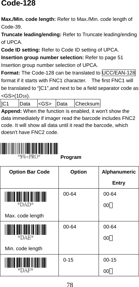  78Code-128  Max./Min. code length: Refer to Max./Min. code length of Code-39. Truncate leading/ending: Refer to Truncate leading/ending of UPCA. Code ID setting: Refer to Code ID setting of UPCA. Insertion group number selection: Refer to page 51 Insertion group number selection of UPCA. Format: The Code-128 can be translated to UCC/EAN-128 format if it starts with FNC1 character.    The first FNC1 will be translated to “]C1”,and next to be a field separator code as &lt;GS&gt;(1D16). ]C1  Data &lt;GS&gt; Data ChecksumAppend: When the function is enabled, it won&apos;t show the data immediately if imager read the barcode includes FNC2 code. It will show all data until it read the barcode, which doesn&apos;t have FNC2 code.     Option Bar Code  Option  Alphanumeric Entry  Max. code length   00-64 00-64 00＊  Min. code length   00-64 00-64 00＊  0-15 00-15 00＊  Program 