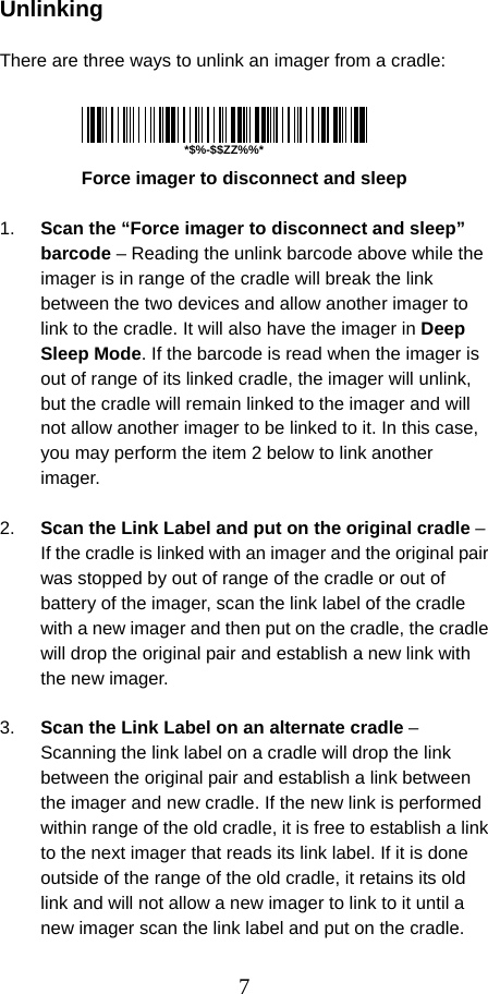  7 Unlinking  There are three ways to unlink an imager from a cradle:          Force imager to disconnect and sleep  1.  Scan the “Force imager to disconnect and sleep” barcode – Reading the unlink barcode above while the imager is in range of the cradle will break the link between the two devices and allow another imager to link to the cradle. It will also have the imager in Deep Sleep Mode. If the barcode is read when the imager is out of range of its linked cradle, the imager will unlink, but the cradle will remain linked to the imager and will not allow another imager to be linked to it. In this case, you may perform the item 2 below to link another imager.  2.  Scan the Link Label and put on the original cradle – If the cradle is linked with an imager and the original pair was stopped by out of range of the cradle or out of battery of the imager, scan the link label of the cradle with a new imager and then put on the cradle, the cradle will drop the original pair and establish a new link with the new imager.  3.  Scan the Link Label on an alternate cradle – Scanning the link label on a cradle will drop the link between the original pair and establish a link between the imager and new cradle. If the new link is performed within range of the old cradle, it is free to establish a link to the next imager that reads its link label. If it is done outside of the range of the old cradle, it retains its old link and will not allow a new imager to link to it until a new imager scan the link label and put on the cradle. *$%-$$ZZ%%*