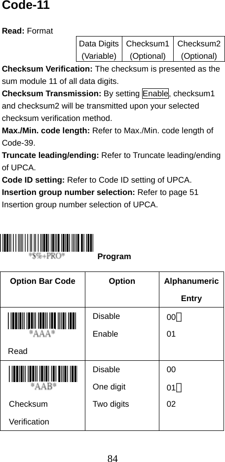  84Code-11  Read: Format   Data Digits(Variable)Checksum1(Optional)Checksum2(Optional)Checksum Verification: The checksum is presented as the sum module 11 of all data digits. Checksum Transmission: By setting Enable, checksum1 and checksum2 will be transmitted upon your selected checksum verification method. Max./Min. code length: Refer to Max./Min. code length of Code-39. Truncate leading/ending: Refer to Truncate leading/ending of UPCA. Code ID setting: Refer to Code ID setting of UPCA. Insertion group number selection: Refer to page 51 Insertion group number selection of UPCA.      Option Bar Code  Option  Alphanumeric Entry  Read Disable Enable 00＊ 01  Checksum Verification Disable One digit Two digits 00 01＊ 02     Program 