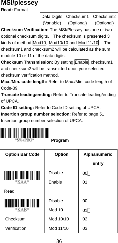  86MSI/plessey Read: Format   Data Digits(Variable)Checksum1(Optional)Checksum2(Optional)Checksum Verification: The MSI/Plessey has one or two optional checksum digits.    The checksum is presented 3 kinds of method Mod10, Mod10/10 and Mod 11/10.    The checksum1 and checksum2 will be calculated as the sum module 10 or 11 of the data digits. Checksum Transmission: By setting Enable, checksum1 and checksum2 will be transmitted upon your selected checksum verification method. Max./Min. code length: Refer to Max./Min. code length of Code-39. Truncate leading/ending: Refer to Truncate leading/ending of UPCA. Code ID setting: Refer to Code ID setting of UPCA. Insertion group number selection: Refer to page 51 Insertion group number selection of UPCA.     Option Bar Code  Option  Alphanumeric Entry  Read Disable Enable 00＊ 01   Checksum Verification Disable Mod 10 Mod 10/10 Mod 11/10 00 01＊ 02 03  Program 