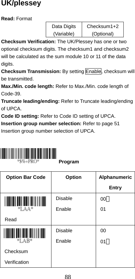  88UK/plessey  Read: Format   Data Digits (Variable) Checksum1+2 (Optional) Checksum Verification: The UK/Plessey has one or two optional checksum digits. The checksum1 and checksum2 will be calculated as the sum module 10 or 11 of the data digits. Checksum Transmission: By setting Enable, checksum will be transmitted. Max./Min. code length: Refer to Max./Min. code length of Code-39. Truncate leading/ending: Refer to Truncate leading/ending of UPCA. Code ID setting: Refer to Code ID setting of UPCA. Insertion group number selection: Refer to page 51 Insertion group number selection of UPCA.      Option Bar Code  Option  Alphanumeric Entry  Read Disable Enable 00＊ 01   Checksum Verification Disable Enable 00 01＊  Program 