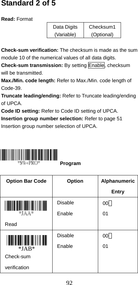  92Standard 2 of 5  Read: Format   Data Digits (Variable) Checksum1 (Optional)  Check-sum verification: The checksum is made as the sum module 10 of the numerical values of all data digits. Check-sum transmission: By setting Enable, checksum will be transmitted. Max./Min. code length: Refer to Max./Min. code length of Code-39. Truncate leading/ending: Refer to Truncate leading/ending of UPCA. Code ID setting: Refer to Code ID setting of UPCA. Insertion group number selection: Refer to page 51 Insertion group number selection of UPCA.       Option Bar Code  Option  Alphanumeric Entry  Read Disable Enable 00＊ 01 Check-sum verification Disable Enable 00＊ 01  Program *JAB*