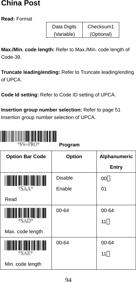  94China Post  Read: Format   Data Digits (Variable) Checksum1 (Optional)  Max./Min. code length: Refer to Max./Min. code length of Code-39.  Truncate leading/ending: Refer to Truncate leading/ending of UPCA.  Code Id setting: Refer to Code ID setting of UPCA.  Insertion group number selection: Refer to page 51 Insertion group number selection of UPCA.     Option Bar Code  Option  Alphanumeric Entry  Read Disable Enable 00＊ 01  Max. code length   00-64   00-64 11＊   Min. code length   00-64   00-64 11＊   Program 