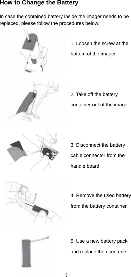  9How to Change the Battery  In case the contained battery inside the imager needs to be replaced, please follow the procedures below:                                     1. Loosen the screw at the bottom of the imager. 2. Take off the battery container out of the imager. 5. Use a new battery pack and replace the used one. 3. Disconnect the battery cable connector from the handle board. 4. Remove the used battery from the battery container. 