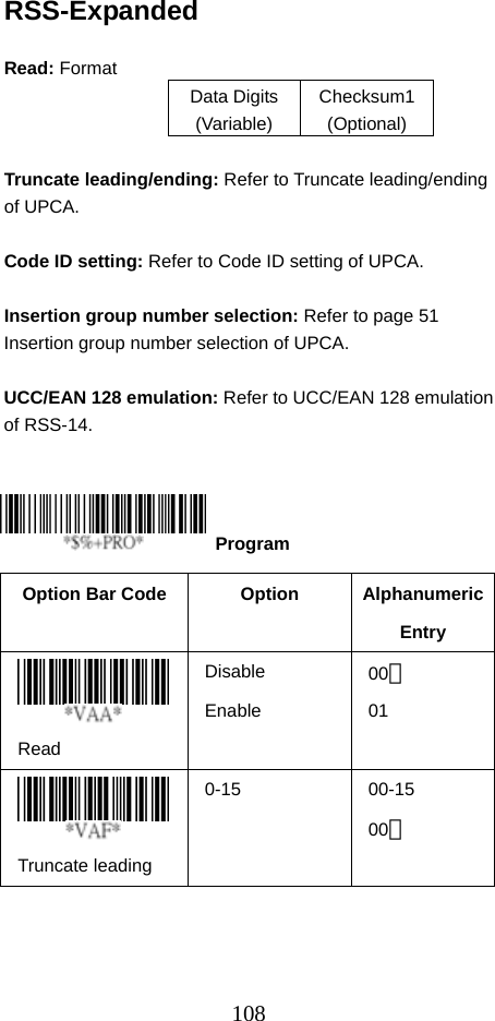  108RSS-Expanded  Read: Format   Data Digits (Variable) Checksum1 (Optional)  Truncate leading/ending: Refer to Truncate leading/ending of UPCA.  Code ID setting: Refer to Code ID setting of UPCA.  Insertion group number selection: Refer to page 51 Insertion group number selection of UPCA.  UCC/EAN 128 emulation: Refer to UCC/EAN 128 emulation of RSS-14.      Option Bar Code  Option  Alphanumeric Entry  Read Disable Enable  00＊ 01  Truncate leading   0-15 00-15 00＊  Program 