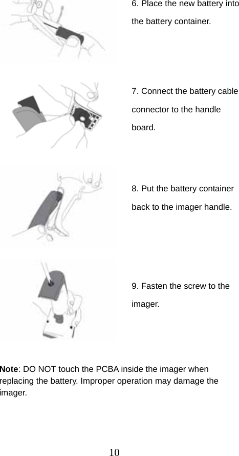  10                                 Note: DO NOT touch the PCBA inside the imager when replacing the battery. Improper operation may damage the imager. 6. Place the new battery into the battery container. 7. Connect the battery cable connector to the handle board. 8. Put the battery container back to the imager handle. 9. Fasten the screw to the imager. 