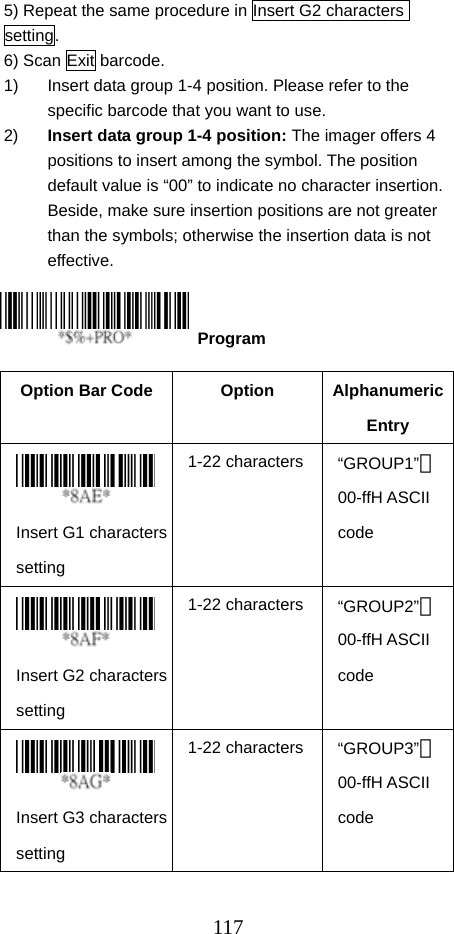  1175) Repeat the same procedure in Insert G2 characters setting. 6) Scan Exit barcode. 1)  Insert data group 1-4 position. Please refer to the specific barcode that you want to use. 2)  Insert data group 1-4 position: The imager offers 4 positions to insert among the symbol. The position default value is “00” to indicate no character insertion. Beside, make sure insertion positions are not greater than the symbols; otherwise the insertion data is not effective.     Option Bar Code  Option  Alphanumeric Entry  Insert G1 characters setting 1-22 characters “GROUP1”＊00-ffH ASCII code  Insert G2 characters setting 1-22 characters “GROUP2”＊00-ffH ASCII code  Insert G3 characters setting 1-22 characters “GROUP3”＊00-ffH ASCII code  Program 