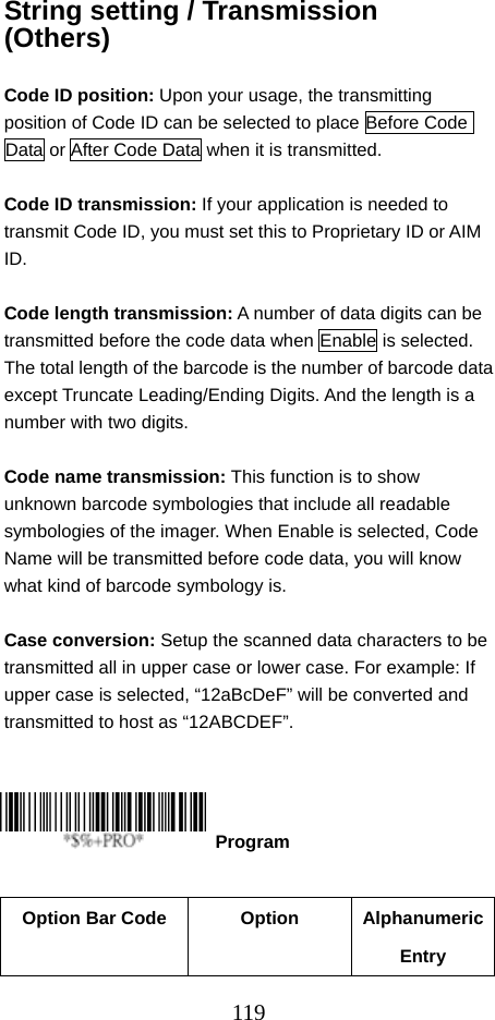  119String setting / Transmission (Others)  Code ID position: Upon your usage, the transmitting position of Code ID can be selected to place Before Code Data or After Code Data when it is transmitted.  Code ID transmission: If your application is needed to transmit Code ID, you must set this to Proprietary ID or AIM ID.  Code length transmission: A number of data digits can be transmitted before the code data when Enable is selected.   The total length of the barcode is the number of barcode data except Truncate Leading/Ending Digits. And the length is a number with two digits.  Code name transmission: This function is to show unknown barcode symbologies that include all readable symbologies of the imager. When Enable is selected, Code Name will be transmitted before code data, you will know what kind of barcode symbology is.  Case conversion: Setup the scanned data characters to be transmitted all in upper case or lower case. For example: If upper case is selected, “12aBcDeF” will be converted and transmitted to host as “12ABCDEF”.         Option Bar Code  Option  Alphanumeric Entry  Program 