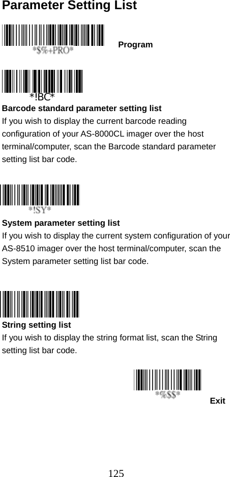  125Parameter Setting List    Program     Barcode standard parameter setting list If you wish to display the current barcode reading configuration of your AS-8000CL imager over the host terminal/computer, scan the Barcode standard parameter setting list bar code.     System parameter setting list If you wish to display the current system configuration of your AS-8510 imager over the host terminal/computer, scan the System parameter setting list bar code.     String setting list If you wish to display the string format list, scan the String setting list bar code.    Exit