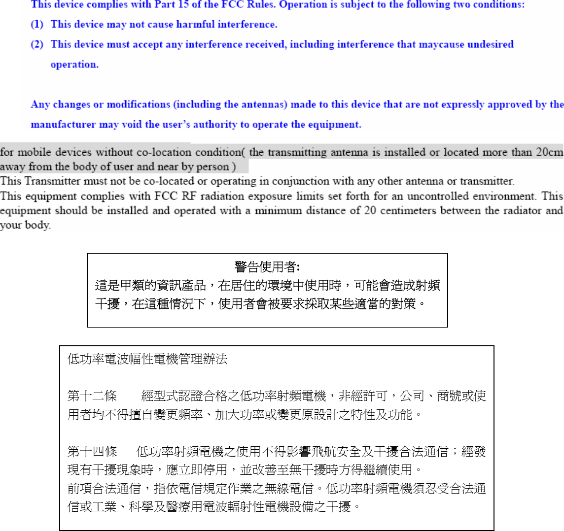            警告使用者: 這是甲類的資訊產品，在居住的環境中使用時，可能會造成射頻干擾，在這種情況下，使用者會被要求採取某些適當的對策。 低功率電波幅性電機管理辦法  第十二條    經型式認證合格之低功率射頻電機，非經許可，公司、商號或使用者均不得擅自變更頻率、加大功率或變更原設計之特性及功能。  第十四條   低功率射頻電機之使用不得影響飛航安全及干擾合法通信；經發現有干擾現象時，應立即停用，並改善至無干擾時方得繼續使用。 前項合法通信，指依電信規定作業之無線電信。低功率射頻電機須忍受合法通信或工業、科學及醫療用電波輻射性電機設備之干擾。 