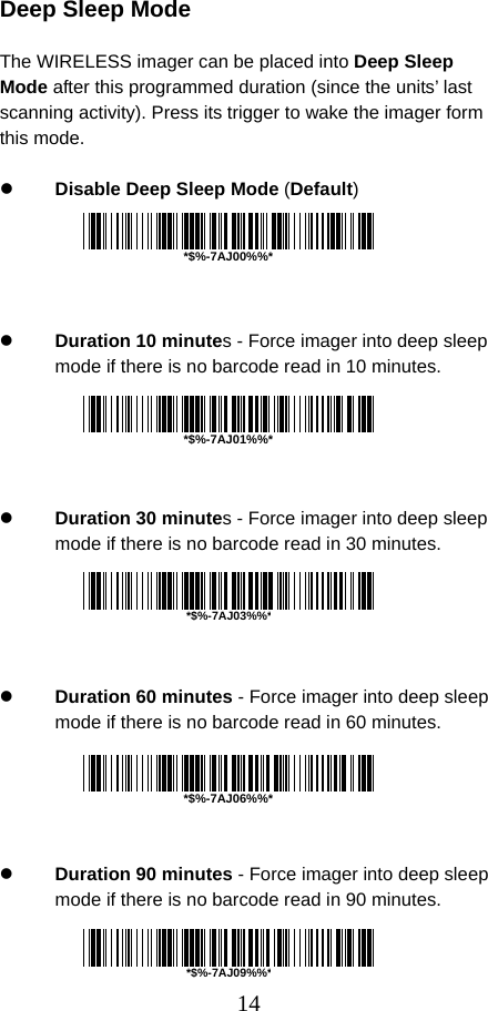  14 Deep Sleep Mode  The WIRELESS imager can be placed into Deep Sleep Mode after this programmed duration (since the units’ last scanning activity). Press its trigger to wake the imager form this mode.  z Disable Deep Sleep Mode (Default)      z Duration 10 minutes - Force imager into deep sleep mode if there is no barcode read in 10 minutes.      z Duration 30 minutes - Force imager into deep sleep mode if there is no barcode read in 30 minutes.      z Duration 60 minutes - Force imager into deep sleep mode if there is no barcode read in 60 minutes.      z Duration 90 minutes - Force imager into deep sleep mode if there is no barcode read in 90 minutes.    *$%-7AJ00%%**$%-7AJ01%%**$%-7AJ06%%**$%-7AJ03%%**$%-7AJ09%%*