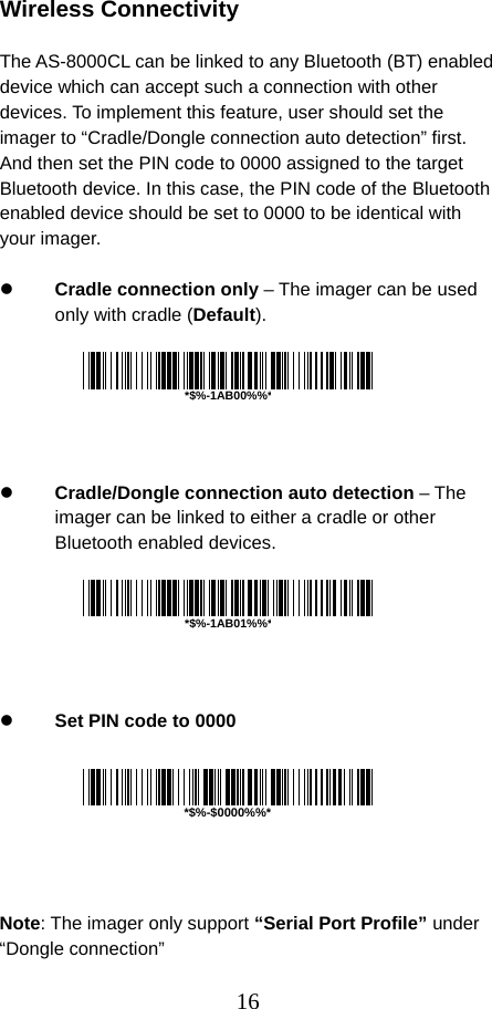  16 Wireless Connectivity  The AS-8000CL can be linked to any Bluetooth (BT) enabled device which can accept such a connection with other devices. To implement this feature, user should set the imager to “Cradle/Dongle connection auto detection” first. And then set the PIN code to 0000 assigned to the target Bluetooth device. In this case, the PIN code of the Bluetooth enabled device should be set to 0000 to be identical with your imager.  z Cradle connection only – The imager can be used only with cradle (Default).       z Cradle/Dongle connection auto detection – The imager can be linked to either a cradle or other Bluetooth enabled devices.       z Set PIN code to 0000        Note: The imager only support “Serial Port Profile” under “Dongle connection” *$%-$0000%%**$%-1AB00%%**$%-1AB01%%*