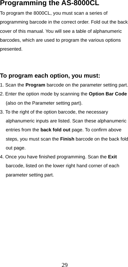  29Programming the AS-8000CL To program the 8000CL, you must scan a series of programming barcode in the correct order. Fold out the back cover of this manual. You will see a table of alphanumeric barcodes, which are used to program the various options presented.    To program each option, you must: 1. Scan the Program barcode on the parameter setting part. 2. Enter the option mode by scanning the Option Bar Code (also on the Parameter setting part). 3. To the right of the option barcode, the necessary alphanumeric inputs are listed. Scan these alphanumeric entries from the back fold out page. To confirm above steps, you must scan the Finish barcode on the back fold out page. 4. Once you have finished programming. Scan the Exit barcode, listed on the lower right hand corner of each parameter setting part.          