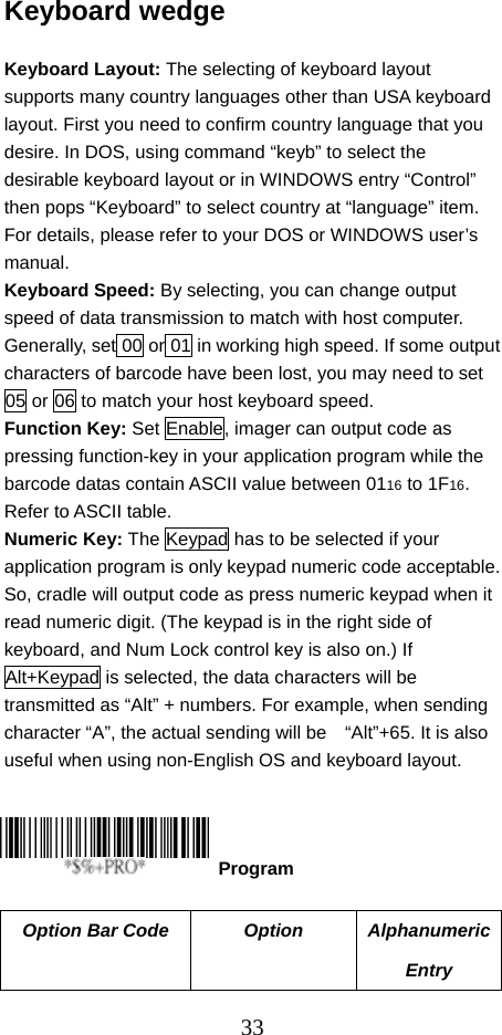  33Keyboard wedge  Keyboard Layout: The selecting of keyboard layout supports many country languages other than USA keyboard layout. First you need to confirm country language that you desire. In DOS, using command “keyb” to select the desirable keyboard layout or in WINDOWS entry “Control” then pops “Keyboard” to select country at “language” item. For details, please refer to your DOS or WINDOWS user’s manual. Keyboard Speed: By selecting, you can change output speed of data transmission to match with host computer. Generally, set 00 or 01 in working high speed. If some output characters of barcode have been lost, you may need to set 05 or 06 to match your host keyboard speed. Function Key: Set Enable, imager can output code as pressing function-key in your application program while the barcode datas contain ASCII value between 0116 to 1F16. Refer to ASCII table. Numeric Key: The Keypad has to be selected if your application program is only keypad numeric code acceptable. So, cradle will output code as press numeric keypad when it read numeric digit. (The keypad is in the right side of keyboard, and Num Lock control key is also on.) If Alt+Keypad is selected, the data characters will be transmitted as “Alt” + numbers. For example, when sending character “A”, the actual sending will be    “Alt”+65. It is also useful when using non-English OS and keyboard layout.      Option Bar Code  Option  Alphanumeric Entry  Program 