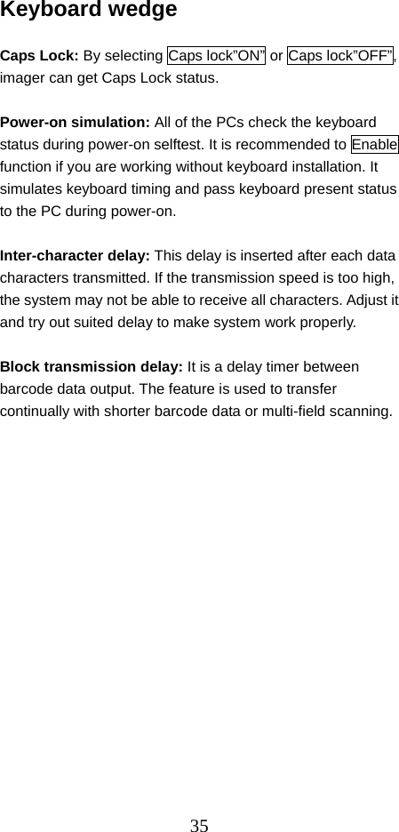  35Keyboard wedge  Caps Lock: By selecting Caps lock”ON” or Caps lock”OFF”, imager can get Caps Lock status.  Power-on simulation: All of the PCs check the keyboard status during power-on selftest. It is recommended to Enable function if you are working without keyboard installation. It simulates keyboard timing and pass keyboard present status to the PC during power-on.  Inter-character delay: This delay is inserted after each data characters transmitted. If the transmission speed is too high, the system may not be able to receive all characters. Adjust it and try out suited delay to make system work properly.  Block transmission delay: It is a delay timer between barcode data output. The feature is used to transfer continually with shorter barcode data or multi-field scanning.                  