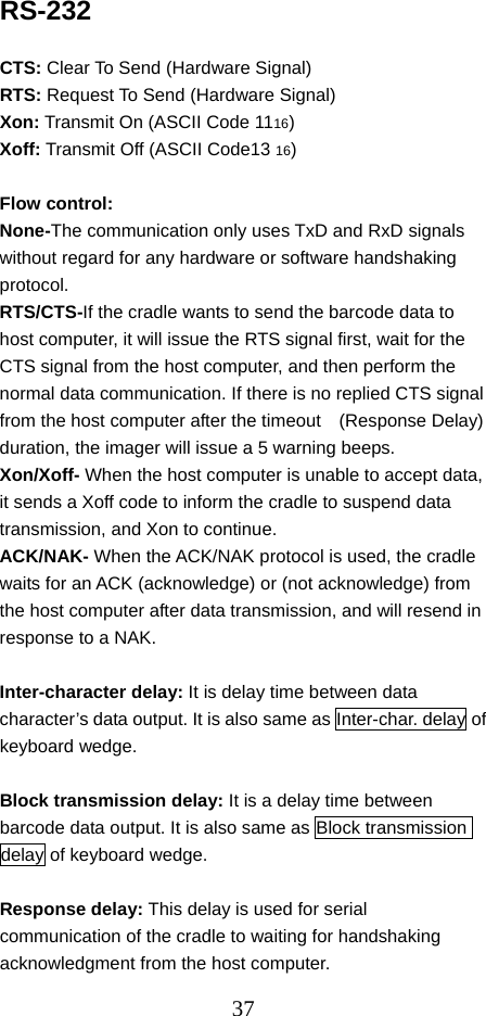  37RS-232  CTS: Clear To Send (Hardware Signal) RTS: Request To Send (Hardware Signal) Xon: Transmit On (ASCII Code 1116) Xoff: Transmit Off (ASCII Code13 16)  Flow control:   None-The communication only uses TxD and RxD signals without regard for any hardware or software handshaking protocol. RTS/CTS-If the cradle wants to send the barcode data to host computer, it will issue the RTS signal first, wait for the CTS signal from the host computer, and then perform the normal data communication. If there is no replied CTS signal from the host computer after the timeout    (Response Delay) duration, the imager will issue a 5 warning beeps.   Xon/Xoff- When the host computer is unable to accept data, it sends a Xoff code to inform the cradle to suspend data transmission, and Xon to continue. ACK/NAK- When the ACK/NAK protocol is used, the cradle waits for an ACK (acknowledge) or (not acknowledge) from the host computer after data transmission, and will resend in response to a NAK.  Inter-character delay: It is delay time between data character’s data output. It is also same as Inter-char. delay of keyboard wedge.  Block transmission delay: It is a delay time between barcode data output. It is also same as Block transmission delay of keyboard wedge.  Response delay: This delay is used for serial communication of the cradle to waiting for handshaking acknowledgment from the host computer. 