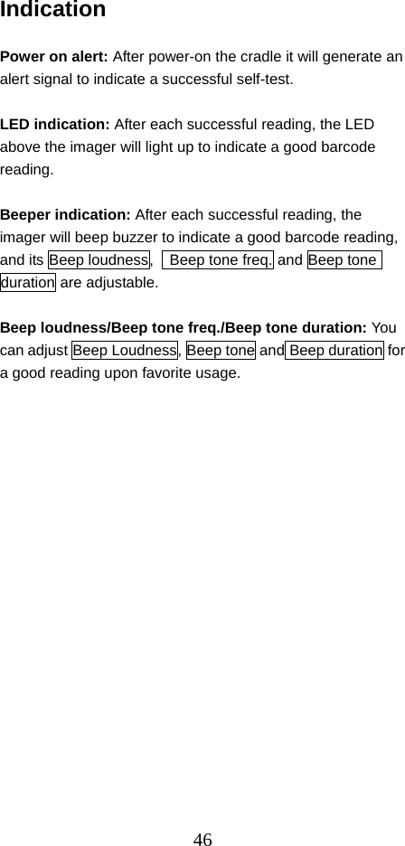  46Indication  Power on alert: After power-on the cradle it will generate an alert signal to indicate a successful self-test.    LED indication: After each successful reading, the LED above the imager will light up to indicate a good barcode reading.  Beeper indication: After each successful reading, the imager will beep buzzer to indicate a good barcode reading, and its Beep loudness,    Beep tone freq. and Beep tone duration are adjustable.  Beep loudness/Beep tone freq./Beep tone duration: You can adjust Beep Loudness, Beep tone and Beep duration for a good reading upon favorite usage.                    